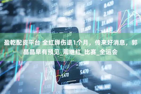 盈乾配资平台 全红婵伤退1个月，传来好消息，郭晶晶早有预见_周继红_比赛_全运会
