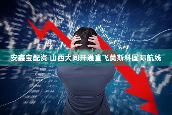 安鑫宝配资 山西大同开通直飞莫斯科国际航线