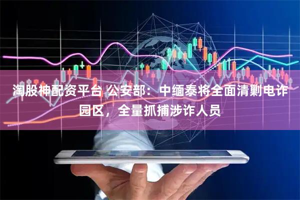 淘股神配资平台 公安部：中缅泰将全面清剿电诈园区，全量抓捕涉诈人员