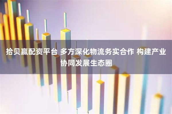 拾贝赢配资平台 多方深化物流务实合作 构建产业协同发展生态圈