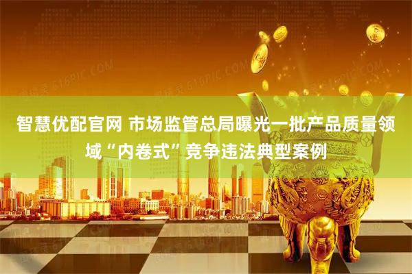 智慧优配官网 市场监管总局曝光一批产品质量领域“内卷式”竞争违法典型案例