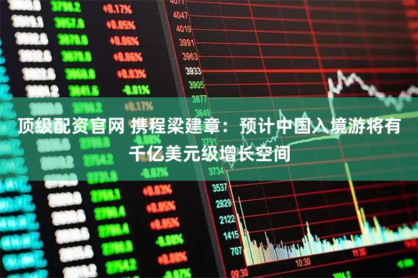 顶级配资官网 携程梁建章：预计中国入境游将有千亿美元级增长空间