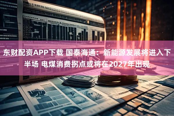 东财配资APP下载 国泰海通：新能源发展将进入下半场 电煤消费拐点或将在2027年出现
