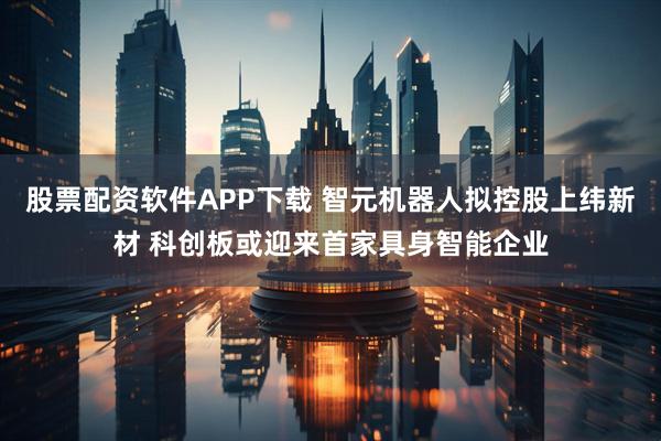 股票配资软件APP下载 智元机器人拟控股上纬新材 科创板或迎来首家具身智能企业