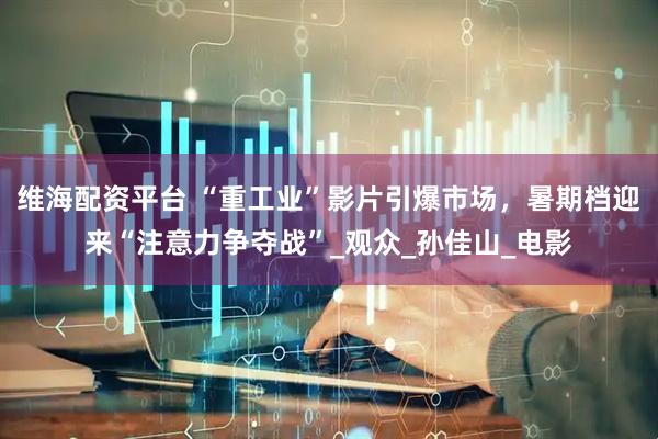 维海配资平台 “重工业”影片引爆市场，暑期档迎来“注意力争夺战”_观众_孙佳山_电影