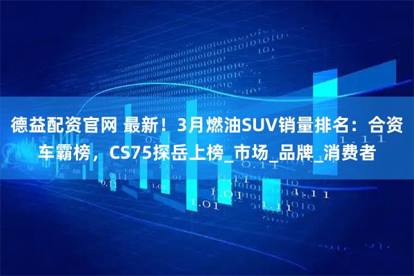 德益配资官网 最新！3月燃油SUV销量排名：合资车霸榜，CS75探岳上榜_市场_品牌_消费者