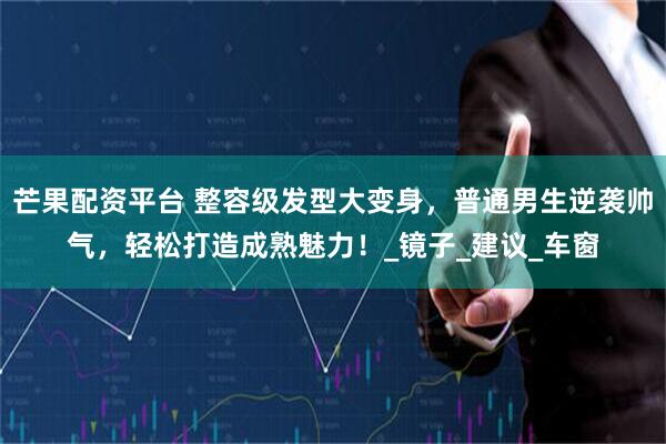 芒果配资平台 整容级发型大变身，普通男生逆袭帅气，轻松打造成熟魅力！_镜子_建议_车窗