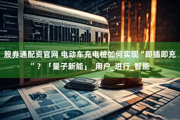 股券通配资官网 电动车充电桩如何实现“即插即充”？「量子新能」_用户_进行_智能