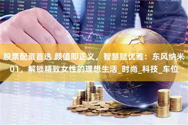 股票配资首选 颜值即正义，智慧赋优雅：东风纳米01，解锁精致女性的理想生活_时尚_科技_车位