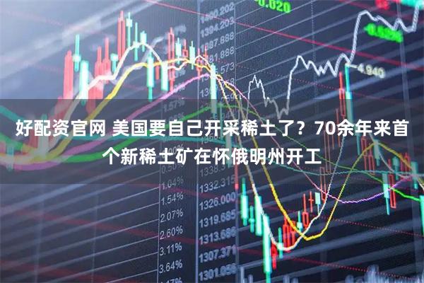 好配资官网 美国要自己开采稀土了？70余年来首个新稀土矿在怀俄明州开工