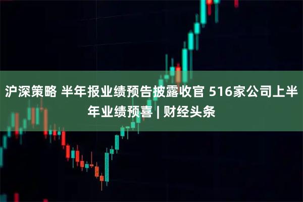 沪深策略 半年报业绩预告披露收官 516家公司上半年业绩预喜 | 财经头条