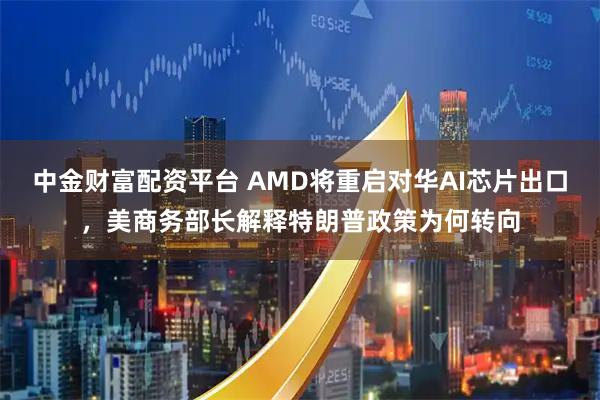 中金财富配资平台 AMD将重启对华AI芯片出口，美商务部长解释特朗普政策为何转向