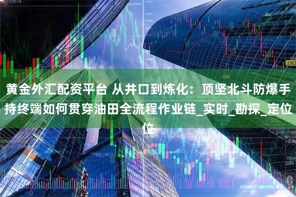 黄金外汇配资平台 从井口到炼化：顶坚北斗防爆手持终端如何贯穿油田全流程作业链_实时_勘探_定位