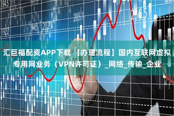 汇巨福配资APP下载 【办理流程】国内互联网虚拟专用网业务（VPN许可证）_网络_传输_企业