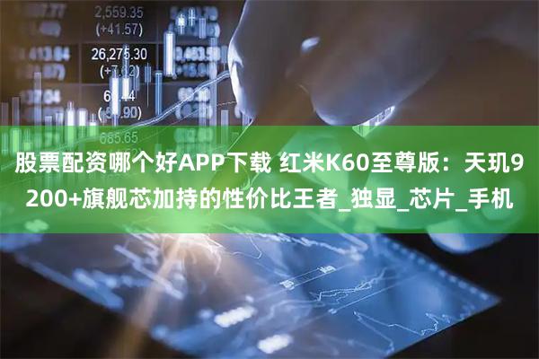 股票配资哪个好APP下载 红米K60至尊版：天玑9200+旗舰芯加持的性价比王者_独显_芯片_手机