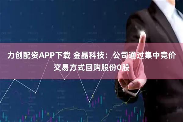 力创配资APP下载 金晶科技：公司通过集中竞价交易方式回购股份0股