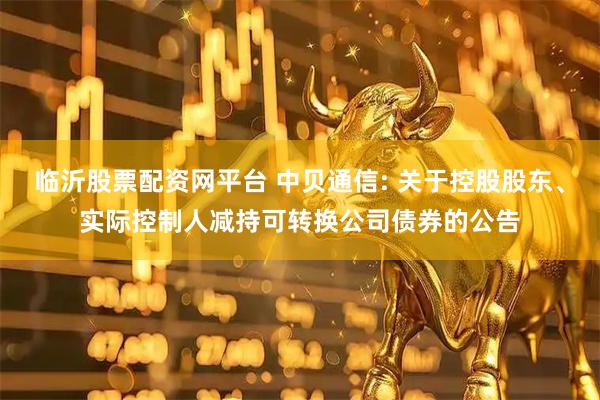 临沂股票配资网平台 中贝通信: 关于控股股东、实际控制人减持可转换公司债券的公告