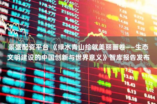 景盛配资平台 《绿水青山绘就美丽画卷——生态文明建设的中国创新与世界意义》智库报告发布