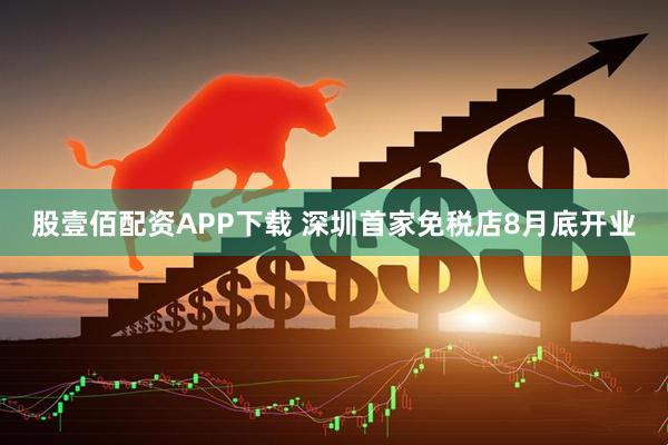 股壹佰配资APP下载 深圳首家免税店8月底开业