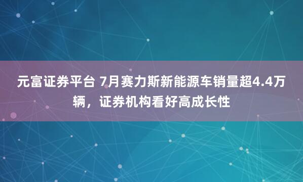 元富证券平台 7月赛力斯新能源车销量超4.4万辆，证券机构看好高成长性