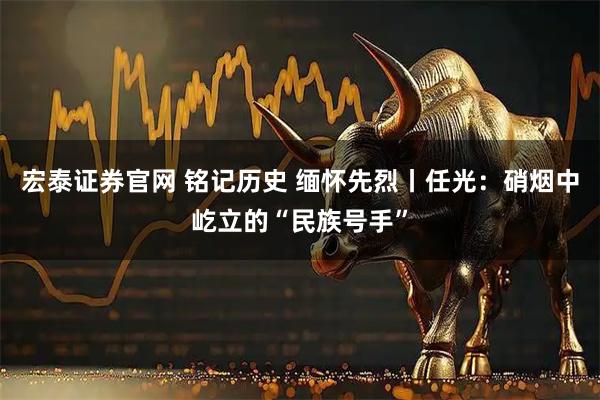 宏泰证券官网 铭记历史 缅怀先烈丨任光：硝烟中屹立的“民族号手”