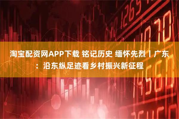 淘宝配资网APP下载 铭记历史 缅怀先烈丨广东：沿东纵足迹看乡村振兴新征程