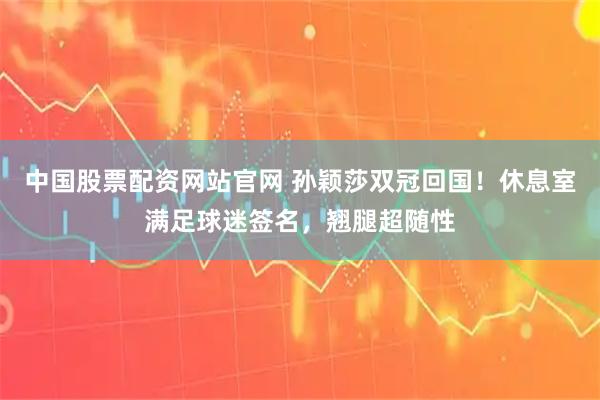 中国股票配资网站官网 孙颖莎双冠回国！休息室满足球迷签名，翘腿超随性