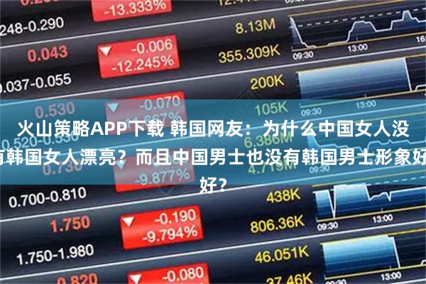 火山策略APP下载 韩国网友：为什么中国女人没有韩国女人漂亮？而且中国男士也没有韩国男士形象好？