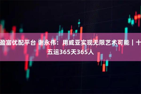 盈富优配平台 谢永伟：用威亚实现无限艺术可能｜十五运365天365人