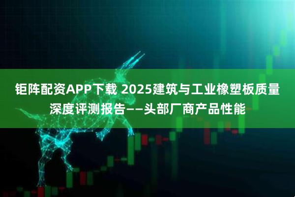 钜阵配资APP下载 2025建筑与工业橡塑板质量深度评测报告——头部厂商产品性能